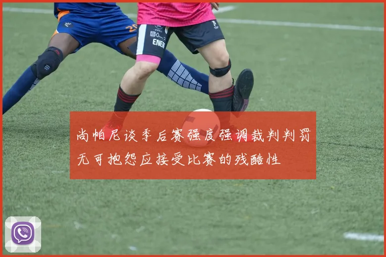 尚帕尼谈季后赛强度强调裁判判罚无可抱怨应接受比赛的残酷性