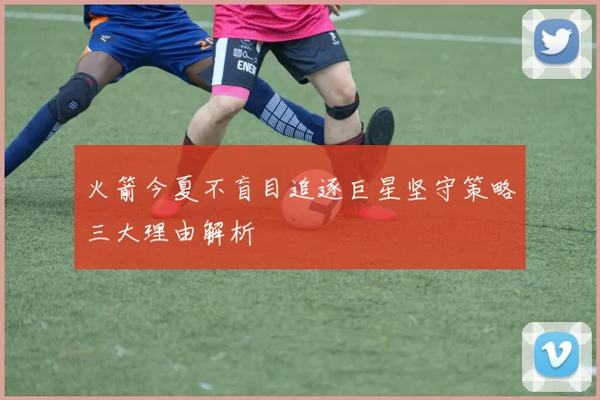 火箭今夏不盲目追逐巨星坚守策略三大理由解析