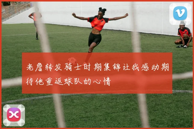老詹转发骑士时期集锦让我感动期待他重返球队的心情
