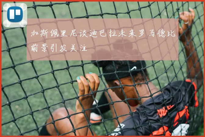 加斯佩里尼谈迪巴拉未来罗马德比前景引发关注