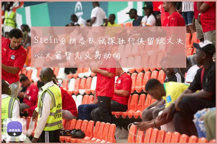 Stein分析各队试探独行侠留欧文决心火箭暂无交易动向
