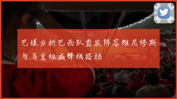 巴媒分析巴西队首发阵容维尼修斯与马金组成锋线搭档