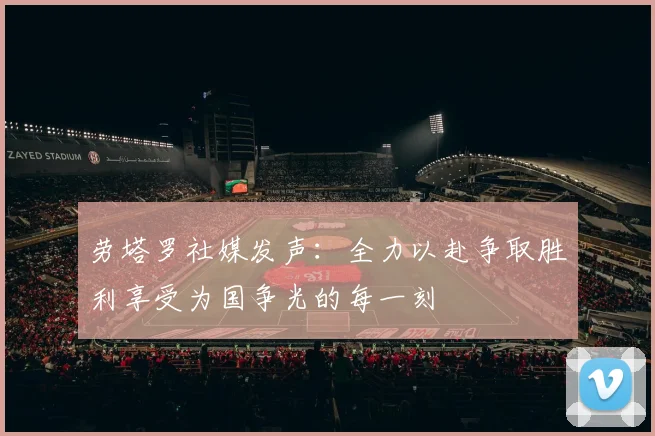 劳塔罗社媒发声：全力以赴争取胜利享受为国争光的每一刻