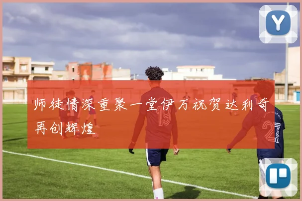 师徒情深重聚一堂伊万祝贺达利奇再创辉煌