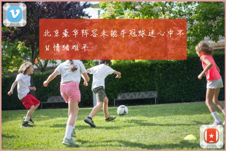 北京豪华阵容未能夺冠球迷心中不甘情绪难平