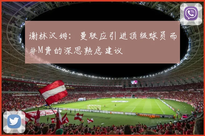 谢林汉姆：曼联应引进顶级球员而非M费的深思熟虑建议