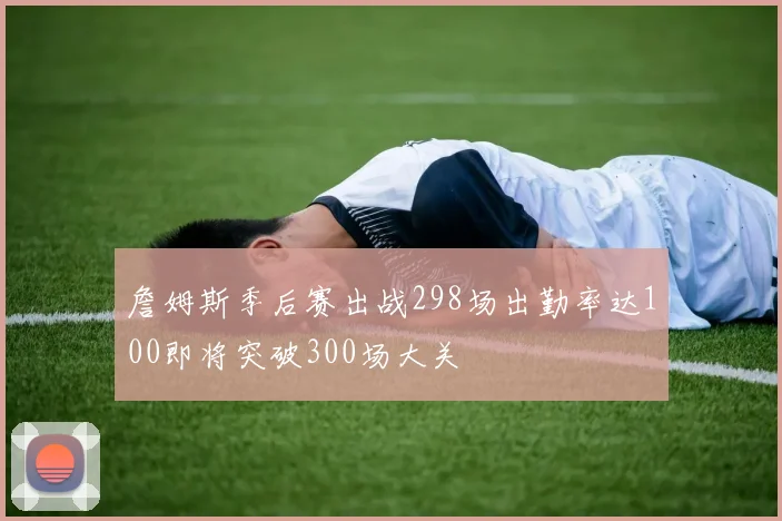 詹姆斯季后赛出战298场出勤率达100即将突破300场大关
