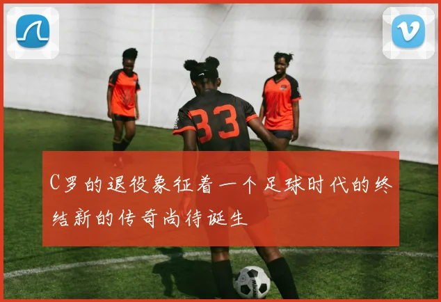C罗的退役象征着一个足球时代的终结新的传奇尚待诞生