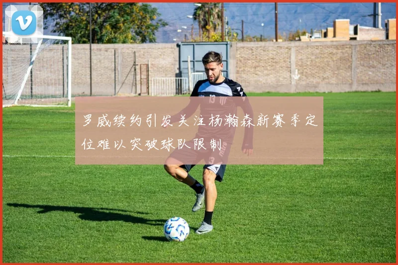 罗威续约引发关注杨瀚森新赛季定位难以突破球队限制