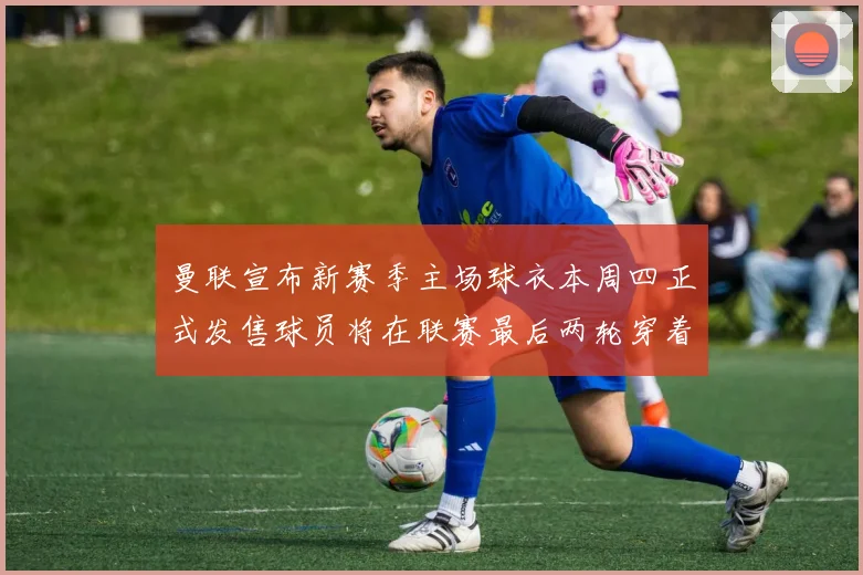 曼联宣布新赛季主场球衣本周四正式发售球员将在联赛最后两轮穿着上阵