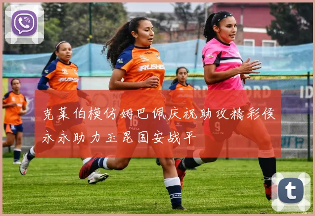 克莱伯模仿姆巴佩庆祝助攻精彩侯永永助力玉昆国安战平