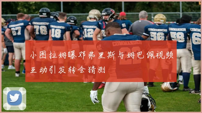 小图拉姆曝邓弗里斯与姆巴佩视频互动引发转会猜测